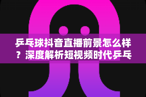 乒乓球抖音直播前景怎么样？深度解析短视频时代乒乓球直播的商业机遇与未来发展趋势
