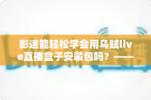 影迷能轻松学会用乌贼live直播盒子安装包吗?——零基础影迷的安装与使用完全指南 影迷能轻松学会用乌贼live直播盒子安装包吗?——零基础影迷的安装与使用完全指南