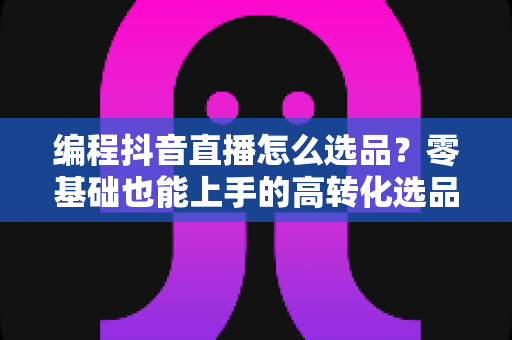 编程抖音直播怎么选品?零基础也能上手的高转化选品实战全攻略 编程抖音直播怎么选品?零基础也能上手的高转化选品实战全攻略