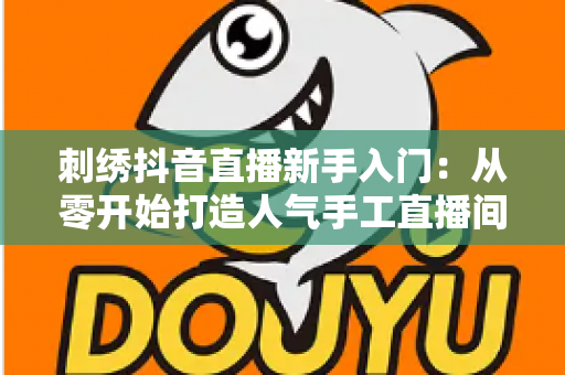 刺绣抖音直播新手入门:从零开始打造人气手工直播间的完整指南 刺绣抖音直播新手入门:从零开始打造人气手工直播间的完整指南