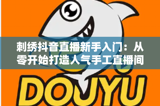 刺绣抖音直播新手入门:从零开始打造人气手工直播间的完整指南 刺绣抖音直播新手入门:从零开始打造人气手工直播间的完整指南