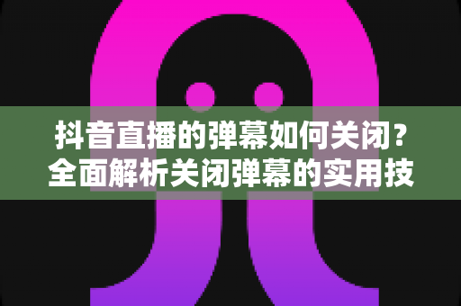 抖音直播的弹幕如何关闭?全面解析关闭弹幕的实用技巧与操作指南 抖音直播的弹幕如何关闭?全面解析关闭弹幕的实用技巧与操作指南