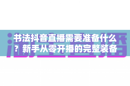书法抖音直播需要准备什么?新手从零开播的完整装备与策划指南 书法抖音直播需要准备什么?新手从零开播的完整装备与策划指南