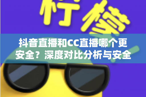 抖音直播和CC直播哪个更安全？深度对比分析与安全使用指南