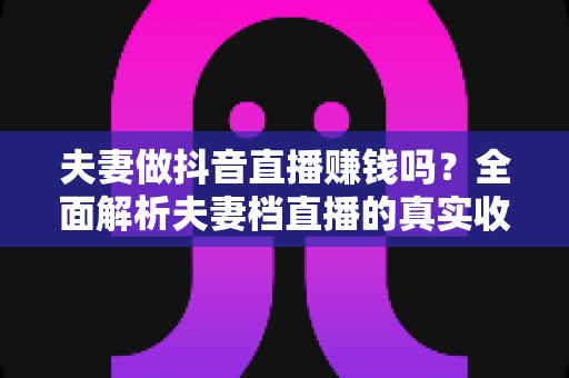 夫妻做抖音直播赚钱吗?全面解析夫妻档直播的真实收入与成功之道 夫妻做抖音直播赚钱吗?全面解析夫妻档直播的真实收入与成功之道