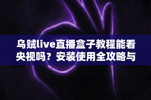 乌贼live直播盒子教程能看央视吗？安装使用全攻略与央视频道观看完整指南