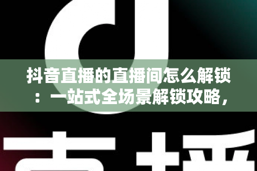 抖音直播的直播间怎么解锁:一站式全场景解锁攻略,助你轻松开启畅快直播新体验 抖音直播的直播间怎么解锁:一站式全场景解锁攻略,助你轻松开启畅快直播新体验