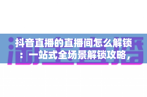 抖音直播的直播间怎么解锁:一站式全场景解锁攻略,助你轻松开启畅快直播新体验 抖音直播的直播间怎么解锁:一站式全场景解锁攻略,助你轻松开启畅快直播新体验