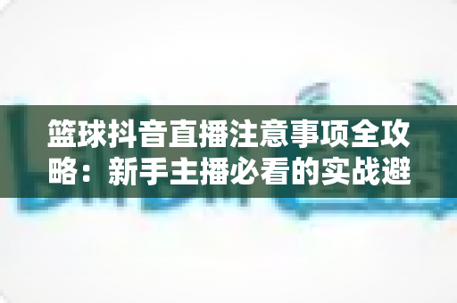 篮球抖音直播注意事项全攻略:新手主播必看的实战避坑指南与涨粉秘籍 篮球抖音直播注意事项全攻略:新手主播必看的实战避坑指南与涨粉秘籍