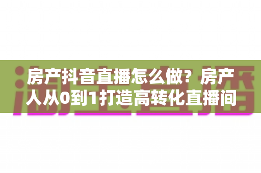 房产抖音直播怎么做?房产人从0到1打造高转化直播间的全流程实战指南 房产抖音直播怎么做?房产人从0到1打造高转化直播间的全流程实战指南