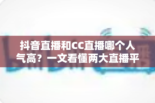 抖音直播和CC直播哪个人气高？一文看懂两大直播平台的流量真相与选择指南