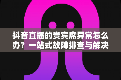 抖音直播的贵宾席异常怎么办？一站式故障排查与解决方案全攻略