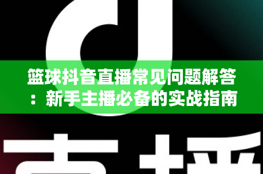 篮球抖音直播常见问题解答:新手主播必备的实战指南与答疑手册 篮球抖音直播常见问题解答:新手主播必备的实战指南与答疑手册