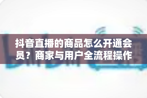 抖音直播的商品怎么开通会员？商家与用户全流程操作指南及营销价值深度解析