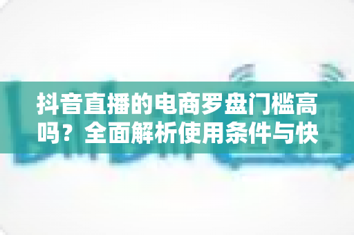 抖音直播的电商罗盘门槛高吗？全面解析使用条件与快速入门指南