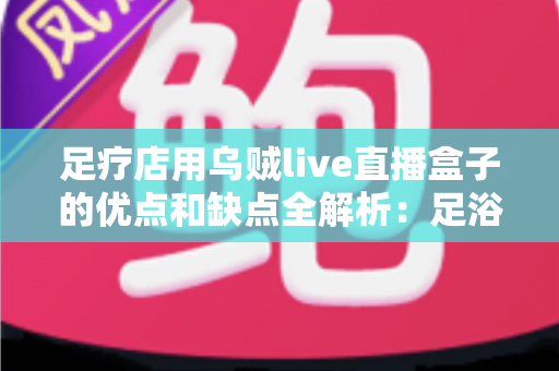 足疗店用乌贼live直播盒子的优点和缺点全解析:足浴养生门店直播营销的机遇、风险与避坑指南 足疗店用乌贼live直播盒子的优点和缺点全解析:足浴养生门店直播营销的机遇、风险与避坑指南