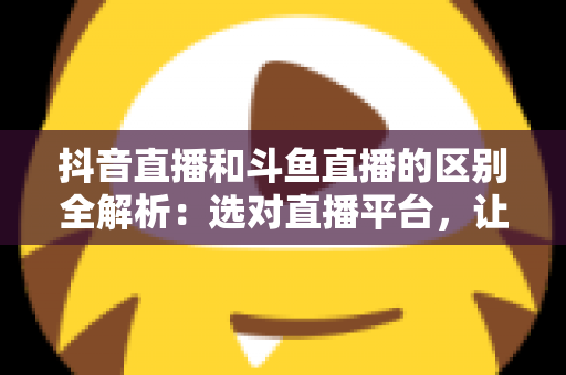抖音直播和斗鱼直播的区别全解析:选对直播平台,让你的主播之路事半功倍 抖音直播和斗鱼直播的区别全解析:选对直播平台,让你的主播之路事半功倍