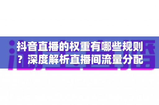 抖音直播的权重有哪些规则？深度解析直播间流量分配机制与提权实战指南