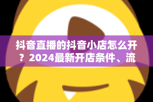 抖音直播的抖音小店怎么开?2024最新开店条件、流程与带货运营技巧全攻略 抖音直播的抖音小店怎么开?2024最新开店条件、流程与带货运营技巧全攻略