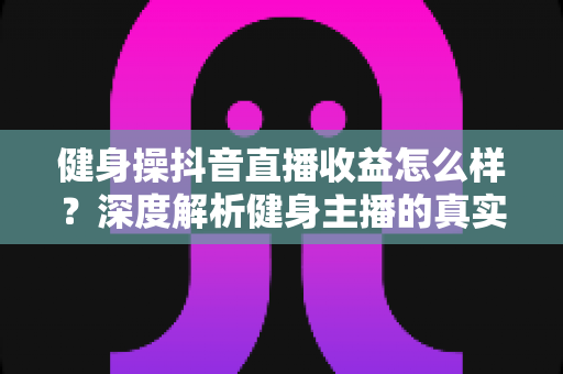 健身操抖音直播收益怎么样?深度解析健身主播的真实收入与变现攻略 健身操抖音直播收益怎么样?深度解析健身主播的真实收入与变现攻略