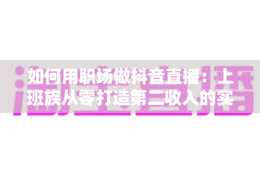 如何用职场做抖音直播：上班族从零打造第二收入的实战全攻略