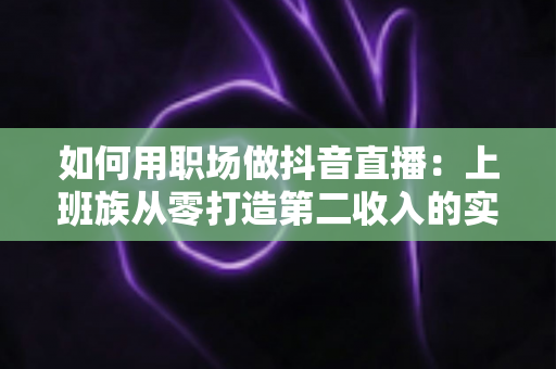 如何用职场做抖音直播：上班族从零打造第二收入的实战全攻略