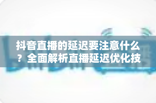 抖音直播的延迟要注意什么?全面解析直播延迟优化技巧与避坑指南 抖音直播的延迟要注意什么?全面解析直播延迟优化技巧与避坑指南