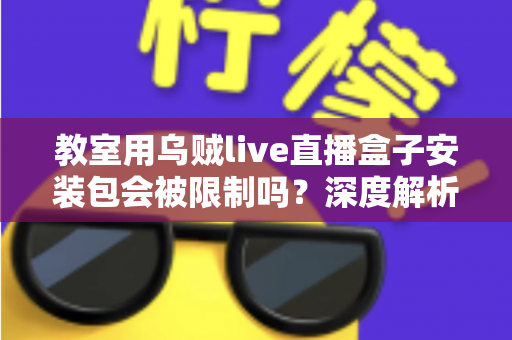 教室用乌贼live直播盒子安装包会被限制吗?深度解析安装限制、使用规范与实用应对指南 教室用乌贼live直播盒子安装包会被限制吗?深度解析安装限制、使用规范与实用应对指南