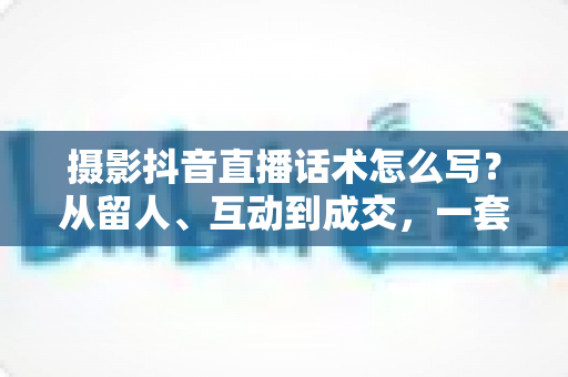 摄影抖音直播话术怎么写?从留人、互动到成交,一套摄影直播间话术实战全攻略 摄影抖音直播话术怎么写?从留人、互动到成交,一套摄影直播间话术实战全攻略