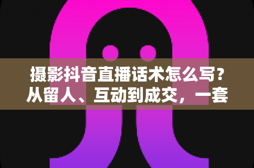 摄影抖音直播话术怎么写？从留人、互动到成交，一套摄影直播间话术实战全攻略