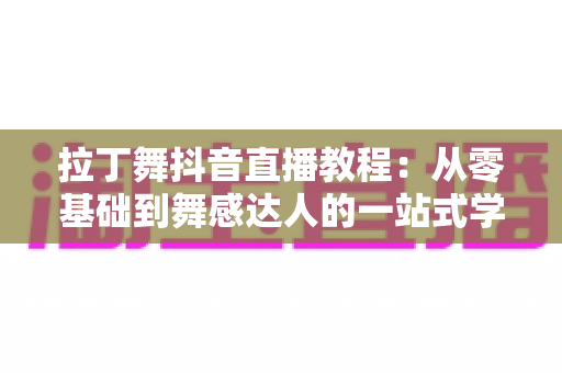 拉丁舞抖音直播教程:从零基础到舞感达人的一站式学习指南 拉丁舞抖音直播教程:从零基础到舞感达人的一站式学习指南