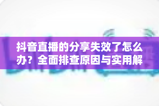 抖音直播的分享失效了怎么办？全面排查原因与实用解决方法一站式指南