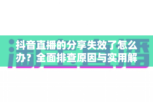 抖音直播的分享失效了怎么办？全面排查原因与实用解决方法一站式指南