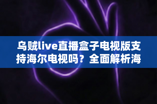 乌贼live直播盒子电视版支持海尔电视吗?全面解析海尔电视兼容性与安装使用指南 乌贼live直播盒子电视版支持海尔电视吗?全面解析海尔电视兼容性与安装使用指南