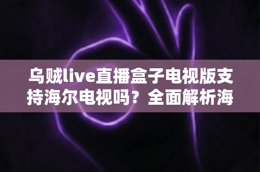 乌贼live直播盒子电视版支持海尔电视吗？全面解析海尔电视兼容性与安装使用指南
