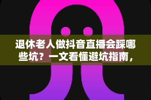 退休老人做抖音直播会踩哪些坑？一文看懂避坑指南，让银发直播之路走得更稳