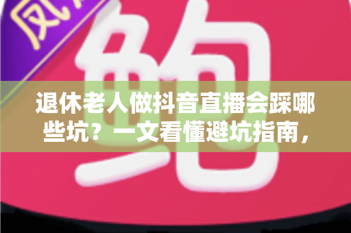 退休老人做抖音直播会踩哪些坑？一文看懂避坑指南，让银发直播之路走得更稳
