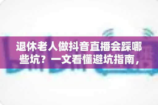 退休老人做抖音直播会踩哪些坑？一文看懂避坑指南，让银发直播之路走得更稳