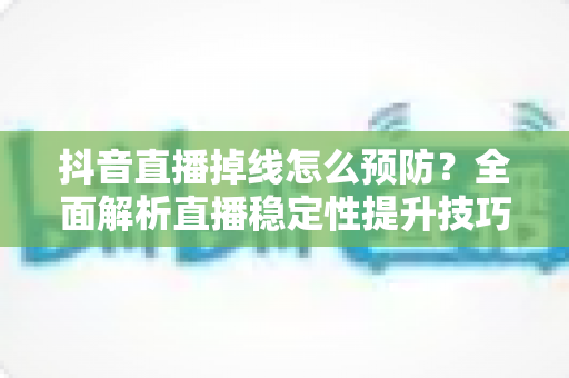 抖音直播掉线怎么预防？全面解析直播稳定性提升技巧与实用方案