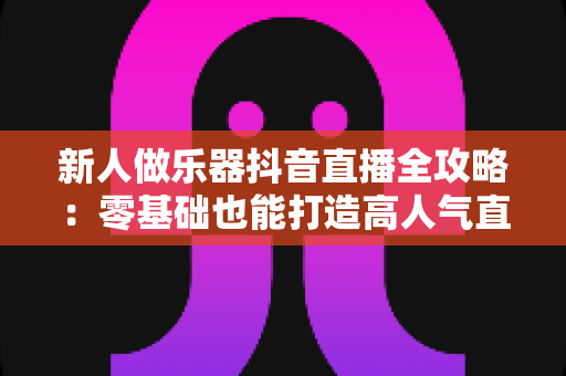 新人做乐器抖音直播全攻略:零基础也能打造高人气直播间的实用指南 新人做乐器抖音直播全攻略:零基础也能打造高人气直播间的实用指南
