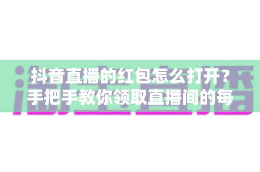 抖音直播的红包怎么打开？手把手教你领取直播间的每一个红包福利
