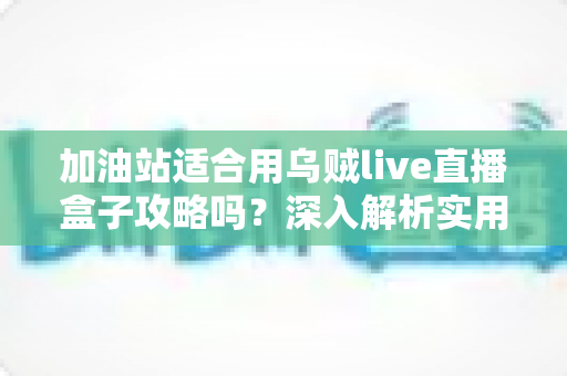 加油站适合用乌贼live直播盒子攻略吗?深入解析实用价值、实操步骤与避坑指南 加油站适合用乌贼live直播盒子攻略吗?深入解析实用价值、实操步骤与避坑指南