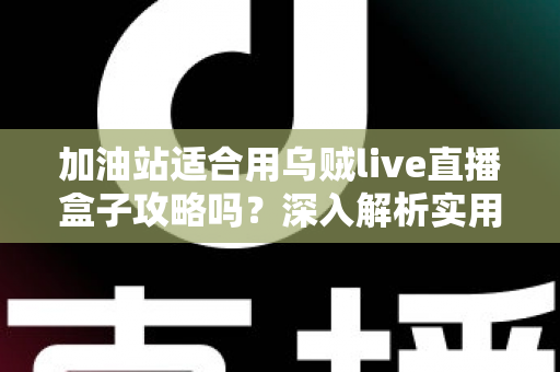 加油站适合用乌贼live直播盒子攻略吗？深入解析实用价值、实操步骤与避坑指南