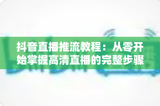 抖音直播推流教程:从零开始掌握高清直播的完整步骤与实用技巧 抖音直播推流教程:从零开始掌握高清直播的完整步骤与实用技巧