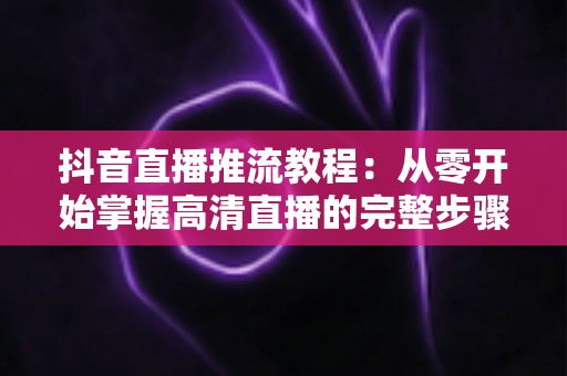 抖音直播推流教程:从零开始掌握高清直播的完整步骤与实用技巧 抖音直播推流教程:从零开始掌握高清直播的完整步骤与实用技巧