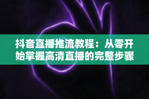 抖音直播推流教程:从零开始掌握高清直播的完整步骤与实用技巧 抖音直播推流教程:从零开始掌握高清直播的完整步骤与实用技巧