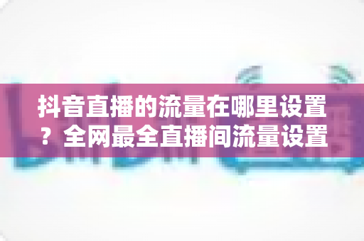 抖音直播的流量在哪里设置？全网最全直播间流量设置入口与涨流量实操指南