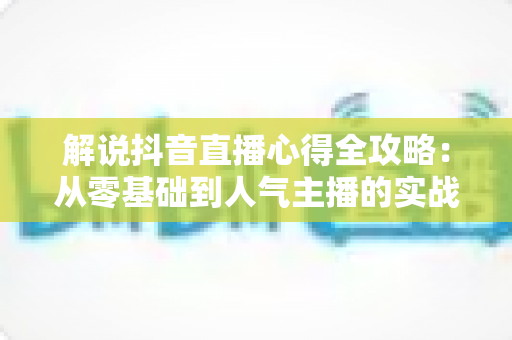 解说抖音直播心得全攻略：从零基础到人气主播的实战经验与技巧分享