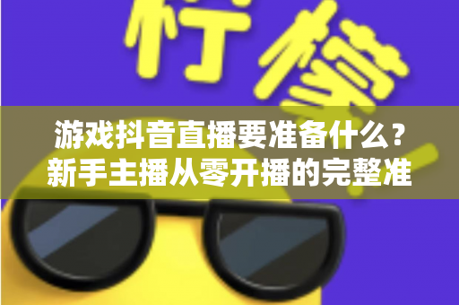 游戏抖音直播要准备什么？新手主播从零开播的完整准备清单与实战避坑指南