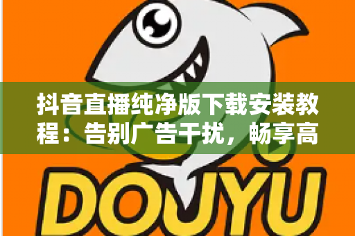 抖音直播纯净版下载安装教程:告别广告干扰,畅享高清直播体验的完整安全指南 抖音直播纯净版下载安装教程:告别广告干扰,畅享高清直播体验的完整安全指南